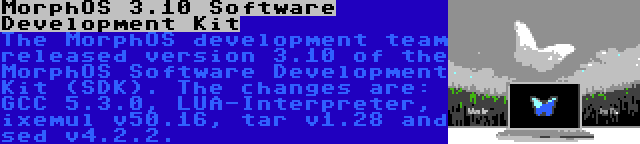 MorphOS 3.10 Software Development Kit | The MorphOS development team released version 3.10 of the MorphOS Software Development Kit (SDK). The changes are: GCC 5.3.0, LUA-Interpreter, ixemul v50.16, tar v1.28 and sed v4.2.2.