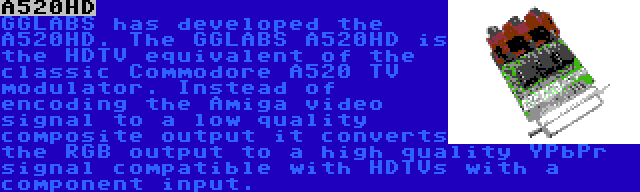 A520HD | GGLABS has developed the A520HD. The GGLABS A520HD is the HDTV equivalent of the classic Commodore A520 TV modulator. Instead of encoding the Amiga video signal to a low quality composite output it converts the RGB output to a high quality YPbPr signal compatible with HDTVs with a component input.