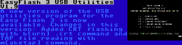 EasyFlash 3 USB Utilities V1.9 | A new version of the USB utilities program for the Easy Flash 3 is now available. Changes in this version: Added CRT flashing with b[urn] .crt command and TAP file reading with m[aketap] command.