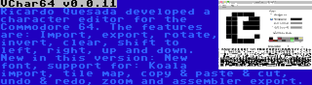 VChar64 v0.0.11 | Ricardo Quesada developed a character editor for the Commodore 64. The features are: Import, export, rotate, invert, clear, shift to left, right, up and down. New in this version: New font, support for: Koala import, tile map, copy & paste & cut, undo & redo, zoom and assembler export.