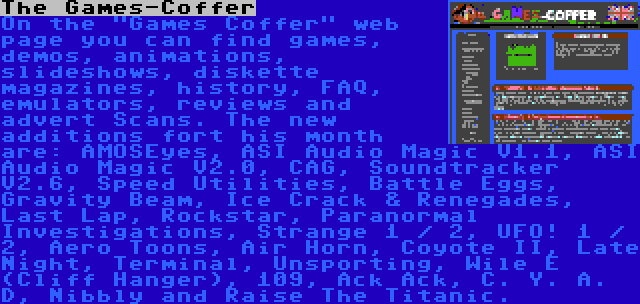 The Games-Coffer | On the Games Coffer web page you can find games, demos, animations, slideshows, diskette magazines, history, FAQ, emulators, reviews and advert Scans. The new additions fort his month are: AMOSEyes, ASI Audio Magic V1.1, ASI Audio Magic V2.0, CAG, Soundtracker V2.6, Speed Utilities, Battle Eggs, Gravity Beam, Ice Crack & Renegades, Last Lap, Rockstar, Paranormal Investigations, Strange 1 / 2, UFO! 1 / 2, Aero Toons, Air Horn, Coyote II, Late Night, Terminal, Unsporting, Wile E (Cliff Hanger), 109, Ack Ack, C. Y. A. D, Nibbly and Raise The Titanic.