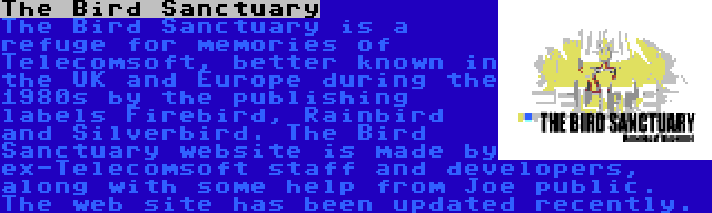 The Bird Sanctuary | The Bird Sanctuary is a refuge for memories of Telecomsoft, better known in the UK and Europe during the 1980s by the publishing labels Firebird, Rainbird and Silverbird. The Bird Sanctuary website is made by ex-Telecomsoft staff and developers, along with some help from Joe public. The web site has been updated recently.