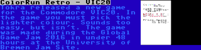 ColorRun Retro - VIC20 | Tokra released a new game for the Commodore VIC20. In the game you must pick the lighter colour. Sounds too easy, but isn't. The game was made during the Global Game Jam 2016 in under 48 hours at the University of Bremen Jam Site.