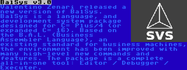 BalSys v3.0 | Valentino Zenari released a new version of BalSys. BalSys is a language, and development system package designed for C= Plus/4 (or expanded C= 16). Based on the B.A.L. (Business Assembler Language), an existing standard for business machines, the environment has been improved with many high-level new commands and features. The package is a complete all-in-one tool: Editor / Debugger / Executer.