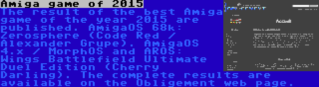 Amiga game of 2015 | The result of the best Amiga game of the year 2015 are published.
AmigaOS 68k: Zerosphere (Code Red / Alexander Grupe). AmigaOS 4.x / MorphOS and AROS: Wings Battlefield Ultimate Duel Edition (Cherry Darling). The complete results are available on the Obligement web page.