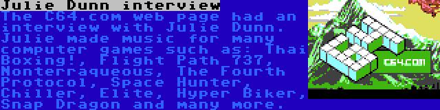 Julie Dunn interview | The C64.com web page had an interview with Julie Dunn. Julie made music for many computer games such as: Thai Boxing!, Flight Path 737, Nonterraqueous, The Fourth Protocol, Space Hunter, Chiller, Elite, Hyper Biker, Snap Dragon and many more.