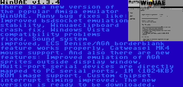 WinUAE v1.3.4 | There is a new version of the popular Amiga emulator WinUAE. Many bug fixes like: Improved bsdsocket emulation stability, Winuaeclipboard crash fix, Windows Vista compatibility problems fixed, Sound system improved, ECS Denise/AGA borderblank feature works properly, Catweasel MK4 mouse support. And also there are new features: Improved emulation of AGA sprites outside display window, Multi-port serial devices are directly mapped to PC serial ports, 1M (1024KB) ROM image support, Custom chipset interrupt timing improved. The new version is ready to be downloaded.