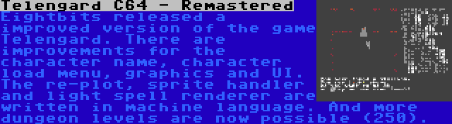 Telengard C64 - Remastered | Eightbits released a improved version of the game Telengard. There are improvements for the character name, character load menu, graphics and UI. The re-plot, sprite handler and light spell renderer are written in machine language. And more dungeon levels are now possible (250).