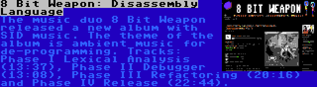 8 Bit Weapon: Disassembly Language | The music duo 8 Bit Weapon released a new album with SID music. The theme of the album is ambient music for de-programming. Tracks: Phase I Lexical Analysis (13:37), Phase II Debugger (13:08), Phase III Refactoring (20:16) and Phase IV Release (22:44).