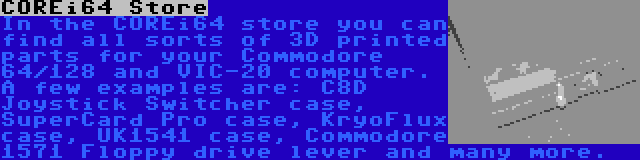 COREi64 Store | In the COREi64 store you can find all sorts of 3D printed parts for your Commodore 64/128 and VIC-20 computer. A few examples are: C8D Joystick Switcher case, SuperCard Pro case, KryoFlux case, UK1541 case, Commodore 1571 Floppy drive lever and many more.