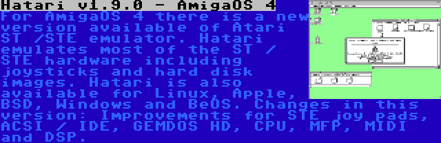 Hatari v1.9.0 - AmigaOS 4 | For AmigaOS 4 there is a new version available of Atari ST /STE emulator. Hatari emulates most of the ST / STE hardware including joysticks and hard disk images. Hatari is also available for Linux, Apple, BSD, Windows and BeOS. Changes in this version: Improvements for STE joy pads, ACSI / IDE, GEMDOS HD, CPU, MFP, MIDI and DSP.