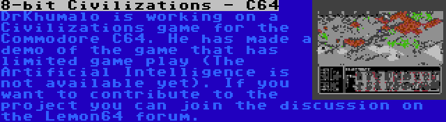 8-bit Civilizations - C64 | DrKhumalo is working on a Civilizations game for the Commodore C64. He has made a demo of the game that has limited game play (The Artificial Intelligence is not available yet). If you want to contribute to the project you can join the discussion on the Lemon64 forum.