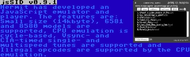 jsSID v0.9.1 | Hermit has developed an JavaScript emulator and player. The features are: Small size (14kbyte), 6581 and 8580 models are supported, CPU emulation is cycle-based, Vsync- and CIA-timed single- and multispeed tunes are supported and Illegal opcodes are supported by the CPU emulation.