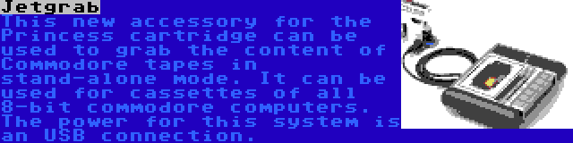 Jetgrab | This new accessory for the Princess cartridge can be used to grab the content of Commodore tapes in stand-alone mode. It can be used for cassettes of all 8-bit commodore computers. The power for this system is an USB connection.