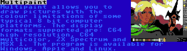 Multipaint | Multipaint allows you to draw pictures with the colour limitations of some typical 8 bit computer platforms. The display formats supported are: C64 high resolution, C64 multicolor, ZX Spectrum and MSX 1. The program is available for Windows, Apple and Linux.