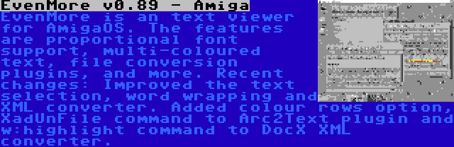 EvenMore v0.89 - Amiga | EvenMore is an text viewer for AmigaOS. The features are proportional font support, multi-coloured text, file conversion plugins, and more. Recent changes: Improved the text selection, word wrapping and XML converter. Added colour rows option, XadUnFile command to Arc2Text plugin and w:highlight command to DocX XML converter.