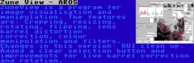 Zune View - AROS | ZuneView is a program for image visualisation and manipulation. The features are: Cropping, resizing, rotating, flipping, lens barrel distortion correction, colour manipulation and filters. Changes in this version: GUI clean up. Added a clear selection button and improvements for live barrel correction and rotation.