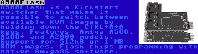 A500Flash | A500Flash is a Kickstart switcher that makes it possible to switch between available ROM images by holding down the CTRL+A+A keys. Features: Amiga A500, A500+ and A2000 models. Support for 512kB or 1 MB ROM images. Flash chips programming with native AmigaOS software.