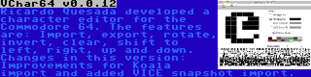 VChar64 v0.0.12 | Ricardo Quesada developed a character editor for the Commodore 64. The features are: Import, export, rotate, invert, clear, shift to left, right, up and down. Changes in this version: Improvements for Koala import and added VICE snapshot import.