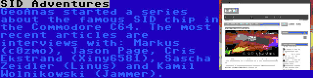 SID Adventures | GeoAnas started a series about the famous SID chip in the Commodore C64. The most recent articles are interviews with: Markus (c0zmo), Jason Page, Cris Ekstrand (Xiny6581), Sascha Zeidler (Linus) and Kamil Wolnikowski (Jammer).