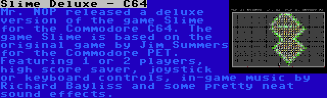 Slime Deluxe - C64 | Mr. NOP released a deluxe version of the game Slime for the Commodore C64. The game Slime is based on the original game by Jim Summers for the Commodore PET. Featuring 1 or 2 players, high score saver, joystick or keyboard controls, in-game music by Richard Bayliss and some pretty neat sound effects.