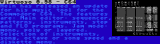 Virtuoso 0.98 - C64 | Hein has released an update for his music tool for the Commodore C64. The features are: Main editor: sequencer, patterns, instruments, step and FLO programs. Jam mode: mono, poly or layered. Selection of instruments, song, octave or song speed and a diskette menu.