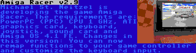 Amiga Racer v2.9 | Michael St. Neitzel is developing the game Amiga Racer. The requirements are: PowerPC (PPC) CPU 1 GHz, ATI graphics card, keyboard, joystick, sound card and Amiga OS 4.1 FE. Changes in this version: You can now remap functions to your game controller and customize the keyboard input.