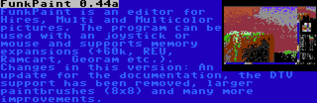 FunkPaint 0.44a | FunkPaint is an editor for Hires, Multi and Multicolor pictures. The program can be used with an joystick or mouse and supports memory expansions (+60k, REU, Ramcart, Georam etc.). Changes in this version: An update for the documentation, the DTV support has been removed, larger paintbrushes (8x8) and many more improvements.