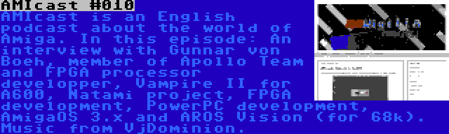 AMIcast #010 | AMIcast is an English podcast about the world of Amiga. In this episode: An interview with Gunnar von Boeh, member of Apollo Team and FPGA processor developper, Vampire II for A600, Natami project, FPGA development, PowerPC development, AmigaOS 3.x and AROS Vision (for 68k). Music from VjDominion.