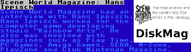 Scene World Magazine: Hans Ippisch | Scene World Magazine had an interview with Hans Ippisch. Hans Ippisch worked for the computer game developing studio Rainbow Arts. He also was involved with magazines such as Play Time, PC Games, Amiga Games, SEGA, N-Zone, PlayZone and Club Nintendo Magazine.