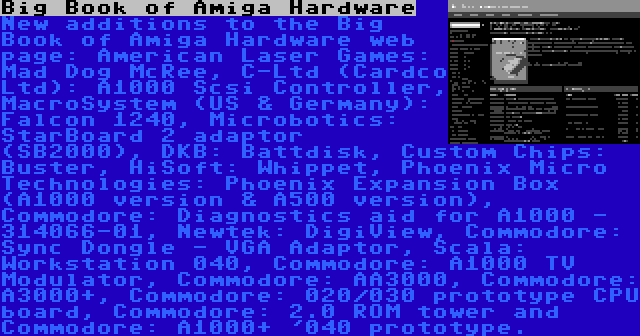 Big Book of Amiga Hardware | New additions to the Big Book of Amiga Hardware web page: American Laser Games: Mad Dog McRee, C-Ltd (Cardco Ltd): A1000 Scsi Controller, MacroSystem (US & Germany): Falcon 1240, Microbotics: StarBoard 2 adaptor (SB2000), DKB: Battdisk, Custom Chips: Buster, HiSoft: Whippet, Phoenix Micro Technologies: Phoenix Expansion Box (A1000 version & A500 version), Commodore: Diagnostics aid for A1000 - 314066-01, Newtek: DigiView, Commodore: Sync Dongle - VGA Adaptor, Scala: Workstation 040, Commodore: A1000 TV Modulator, Commodore: AA3000, Commodore: A3000+, Commodore: 020/030 prototype CPU board, Commodore: 2.0 ROM tower and Commodore: A1000+ '040 prototype.