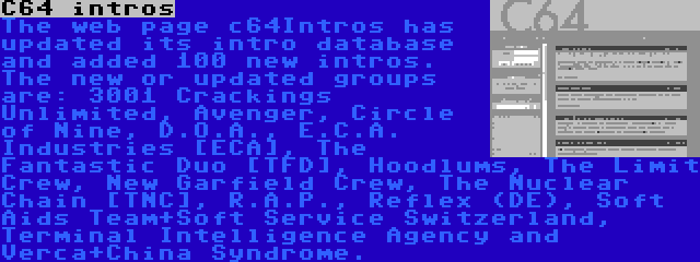 C64 intros | The web page c64Intros has updated its intro database and added 100 new intros. The new or updated groups are: 3001 Crackings Unlimited, Avenger, Circle of Nine, D.O.A., E.C.A. Industries [ECA], The Fantastic Duo [TFD], Hoodlums, The Limit Crew, New Garfield Crew, The Nuclear Chain [TNC], R.A.P., Reflex (DE), Soft Aids Team+Soft Service Switzerland, Terminal Intelligence Agency and Verca+China Syndrome.