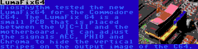 LumaFix64 | Biosrhythm tested the new LumaFix64 for the Commodore C64. The LumaFix 64 is a small PCB that is placed between the VIC-II and the motherboard. It can adjust the signals AEC, PHI0 and Chroma to hide the vertical stripes on the output image of the C64.