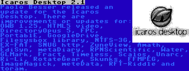 Icaros Desktop 2.1 | Paolo Besser released an update for the Icaros Desktop. There are improvements or updates for: OWB 1.25, HTML5 video, DirectoryOpus 5, FPC, PortablE, GoogleDrive, Filesysbox library, NTFS-3G, EX-FAT, SNUG http, ZuneView, Amath, EdiSyn, metaDiary, RPNScientific, Water, GLMark, Fract, Timeless, Scalos, Unarc, Ri-Li, RotateGear, Skunks, FFMPEG, ImageMagick, meteData, RFT-Riddle and toram.