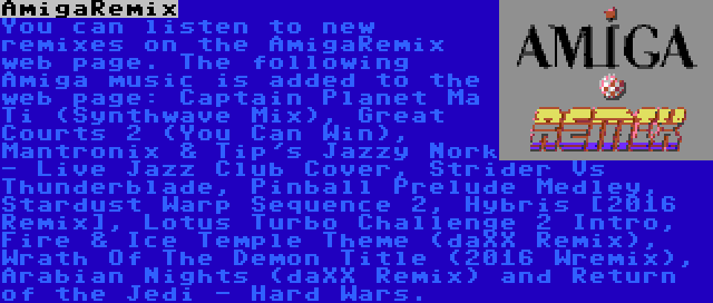 AmigaRemix | You can listen to new remixes on the AmigaRemix web page. The following Amiga music is added to the web page: Captain Planet Ma Ti (Synthwave Mix), Great Courts 2 (You Can Win), Mantronix & Tip's Jazzy Nork - Live Jazz Club Cover, Strider Vs Thunderblade, Pinball Prelude Medley, Stardust Warp Sequence 2, Hybris [2016 Remix], Lotus Turbo Challenge 2 Intro, Fire & Ice Temple Theme (daXX Remix), Wrath Of The Demon Title (2016 Wremix), Arabian Nights (daXX Remix) and Return of the Jedi - Hard Wars.