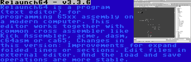 Relaunch64 - v3.3.6 | Relaunch64 is a program (text editor) for programming 65xx assembly on a modern computer. This editor works together with common cross assembler like Kick Assembler, acme, dasm, c64asm or ca65. Changes in this version: Improvements for expand folded lines or sections. Edit files in external editor. And the load and save operations are more stable.