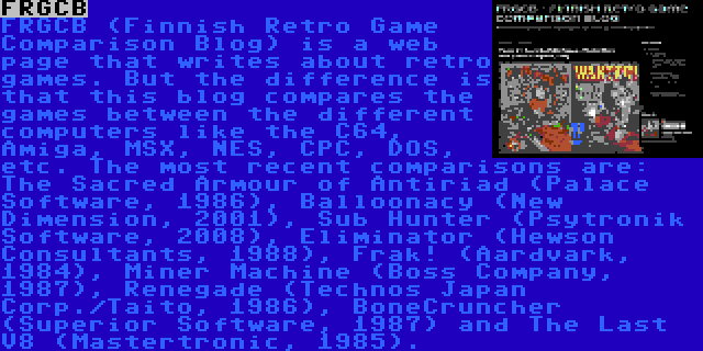 FRGCB | FRGCB (Finnish Retro Game Comparison Blog) is a web page that writes about retro games. But the difference is that this blog compares the games between the different computers like the C64, Amiga, MSX, NES, CPC, DOS, etc. The most recent comparisons are: The Sacred Armour of Antiriad (Palace Software, 1986), Balloonacy (New Dimension, 2001), Sub Hunter (Psytronik Software, 2008), Eliminator (Hewson Consultants, 1988), Frak! (Aardvark, 1984), Miner Machine (Boss Company, 1987), Renegade (Technos Japan Corp./Taito, 1986), BoneCruncher (Superior Software, 1987) and The Last V8 (Mastertronic, 1985).