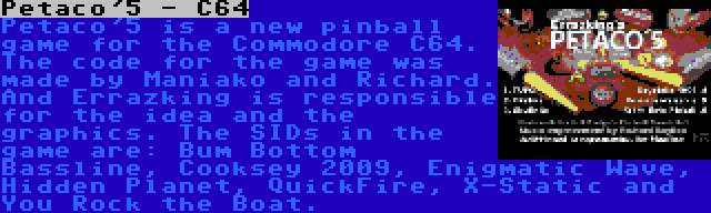 Petaco'5 - C64 | Petaco'5 is a new pinball game for the Commodore C64. The code for the game was made by Maniako and Richard. And Errazking is responsible for the idea and the graphics. The SIDs in the game are: Bum Bottom Bassline, Cooksey 2009, Enigmatic Wave, Hidden Planet, QuickFire, X-Static and You Rock the Boat.