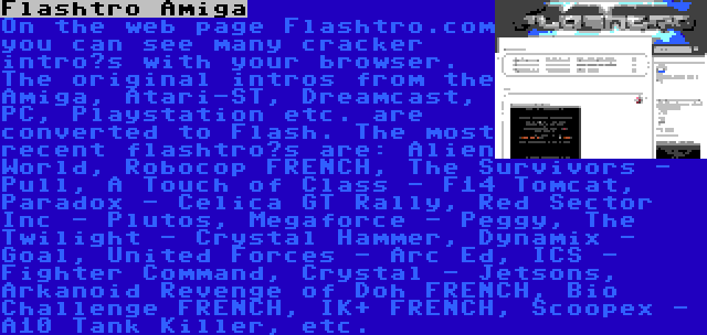 Flashtro Amiga | On the web page Flashtro.com you can see many cracker intro’s with your browser. The original intros from the Amiga, Atari-ST, Dreamcast, PC, Playstation etc. are converted to Flash. The most recent flashtro’s are: Alien World, Robocop FRENCH, The Survivors - Pull, A Touch of Class - F14 Tomcat, Paradox - Celica GT Rally, Red Sector Inc - Plutos, Megaforce - Peggy, The Twilight - Crystal Hammer, Dynamix - Goal, United Forces - Arc Ed, ICS - Fighter Command, Crystal - Jetsons, Arkanoid Revenge of Doh FRENCH, Bio Challenge FRENCH, IK+ FRENCH, Scoopex - A10 Tank Killer, etc.