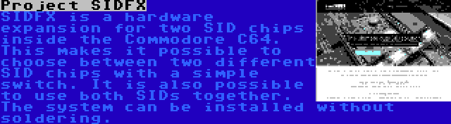 Project SIDFX | SIDFX is a hardware expansion for two SID chips inside the Commodore C64. This makes it possible to choose between two different SID chips with a simple switch. It is also possible to use both SIDs together. The system can be installed without soldering.