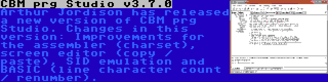 CBM prg Studio v3.7.0 | Arthur Jordison has released a new version of CBM prg Studio. Changes in this version: Improvements for the assembler (charset), screen editor (copy / paste), SID emulation and BASIC (line character count / renumber).