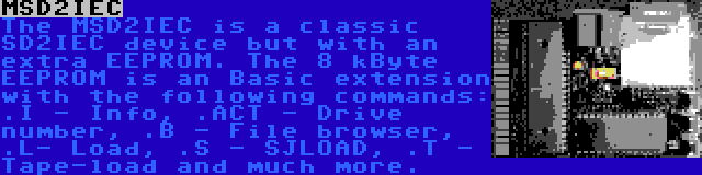 MSD2IEC | The MSD2IEC is a classic SD2IEC device but with an extra EEPROM. The 8 kByte EEPROM is an Basic extension with the following commands: .I - Info, .ACT - Drive number, .B - File browser, .L- Load, .S - SJLOAD, .T - Tape-load and much more.