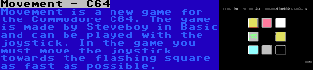 Movement - C64 | Movement is a new game for the Commodore C64. The game is made by Steveboy in Basic and can be played with the joystick. In the game you must move the joystick towards the flashing square as fast as possible.
