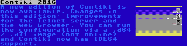 Contiki 2016 | A new edition of Contiki is now available. Changes in this edition: Improvements for the Telnet server and the web browser. You can run the configuration via a .d64 / .d71 image (not online) and Contiki now has IDE64 support.