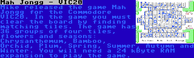 Mah Jongg - VIC20 | Mike released the game Mah Jongg for the Commodore VIC20. In the game you must clear the board by finding matching tiles. The game has 36 groups of four tiles, flowers and seasons: Chrysanthemum, Bamboo, Orchid, Plum, Spring, Summer, Autumn and Winter. You will need a 24 kByte RAM expansion to play the game.