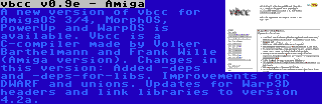 vbcc v0.9e - Amiga | A new version of vbcc for AmigaOS 3/4, MorphOS, PowerUp and WarpOS is available. Vbcc is a C-compiler made by Volker Barthelmann and Frank Wille (Amiga version). Changes in this version: Added -deps and -deps-for-libs. Improvements for DWARF and unions. Updates for Warp3D headers and link libraries to version 4.2a.