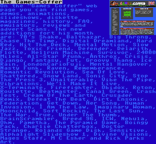 The Games-Coffer | On the Games Coffer web page you can find games, demos, animations, slideshows, diskette magazines, history, FAQ, emulators, reviews and advert Scans. The new additions fort his month are: 70's Shake, Balthazar, Big Throng, Chase The Time, Digital Dreamland, Hard Red, Hit The Deck, Mental Motion, Slow Jazz, Toxic Friend, Defender, Delarith, Flotte, Hellrun Machine, Survivor, 24000 Miles, All-Star Pfunk, Anthrox, Crisis, Django, Fantasy, Fut, Groovy Thang, Ice Rain, LondonCarioFuji, Mental Hangover, Nasty Funk, Raven, Rememberance, Romantic Revolution, Sea Of Love, Shattered, Snow Land, Sonic City, Stop The Press 3, Unalterable, Vibe The Pipe, Vibrations, We'll Make It Live, X-Terminate, Firefighter, Obidox, Roton, Roulette, Beatmaster, Canal Green, Crash Test, Cream Of The Earth, Crusader Remix, Defeat The Beat, Dirt, Ensonic, Federation, Get Down, Her Song, Human Invasion, I Am The Law, Imaginary Woman, Moonchild, Soft Rockin, The Last Sun, The War, True, Under The Thumb, BrainScrambler, Breed 96, ICW, Nebula, Ohm, Pametha, The Pyramid Game, Boingy Pack, Charlie Chatterbox, Doctor Strange, Rolands Game Disk, Sensitive, Alphalight Slideshow 1, Divine Visions, Mages Staff, M C Esher and Rick Parks Art.