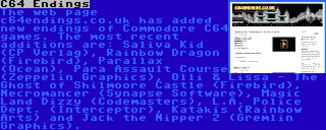 C64 Endings | The web page c64endings.co.uk has added new endings of Commodore C64 games. The most recent additions are: Saliva Kid (CP Verlag), Rainbow Dragon (Firebird), Parallax (Ocean), Para Assault Course (Zeppelin Graphics), Olli & Lissa - The Ghost of Shilmoore Castle (Firebird), Necromancer (Synapse Software), Magic Land Dizzy (Codemasters), L.A. Police Dept. (Interceptor), Katakis (Rainbow Arts) and Jack the Nipper 2 (Gremlin Graphics).