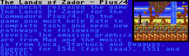 The Lands of Zador - Plus/4 | Bauknecht released the game The Lands Of Zador for the Commodore Plus/4. In the game you must help Kate to complete tasks and open new pathways to following levels. The amazing graphics are from Mad and the music is from Luca, 5tarbuck and Degauss. Support for 1541 (fast load), 1551 and SD2IEC.