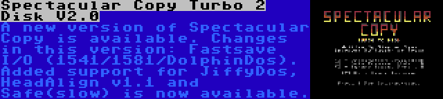 Spectacular Copy Turbo 2 Disk V2.0 | A new version of Spectacular Copy is available. Changes in this version: Fastsave I/O (1541/1581/DolphinDos). Added support for JiffyDos, HeadAlign v1.1 and Safe(slow) is now available.